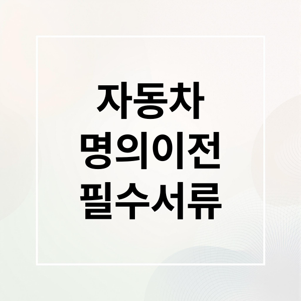자동차 명의 이전 필수 서류와 진행 방법 완벽 가이드