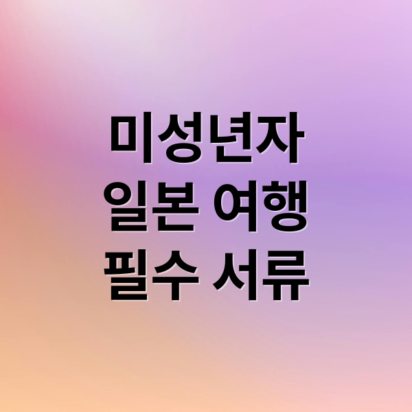 미성년자 일본 여행 필수 서류: 부모 동의서부터 입국 규정까지